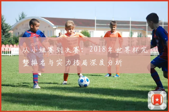 从小组赛到决赛：2018年世界杯完整排名与实力格局深度分析