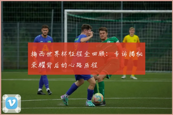 梅西世界杯征程全回顾：专访揭秘荣耀背后的心路历程