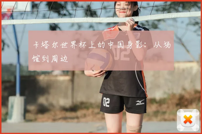 卡塔尔世界杯上的中国身影:从场馆到周边