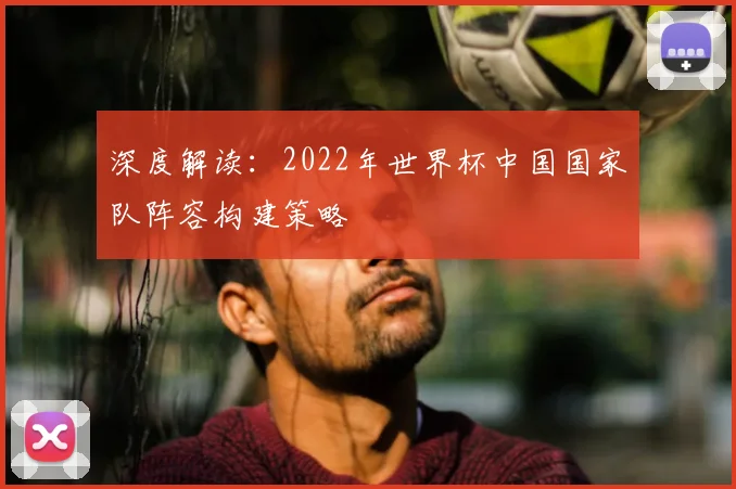 深度解读：2022年世界杯中国国家队阵容构建策略