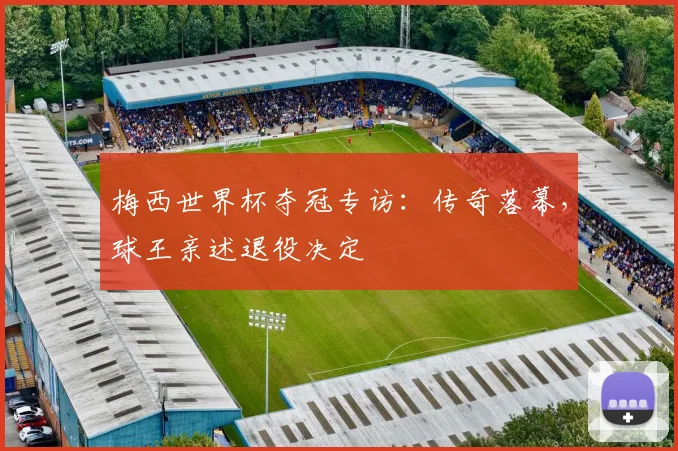 梅西世界杯夺冠专访：传奇落幕，球王亲述退役决定