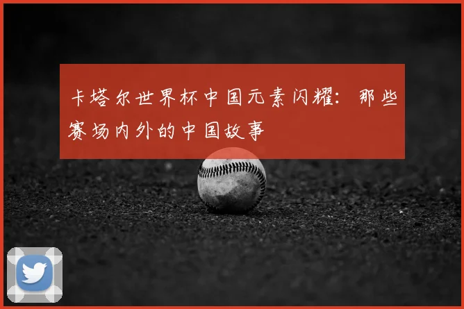 卡塔尔世界杯中国元素闪耀：那些赛场内外的中国故事