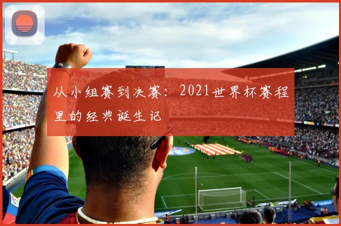 从小组赛到决赛：2021世界杯赛程里的经典诞生记