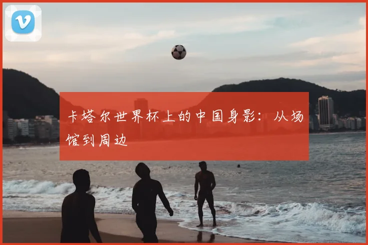 卡塔尔世界杯上的中国身影：从场馆到周边