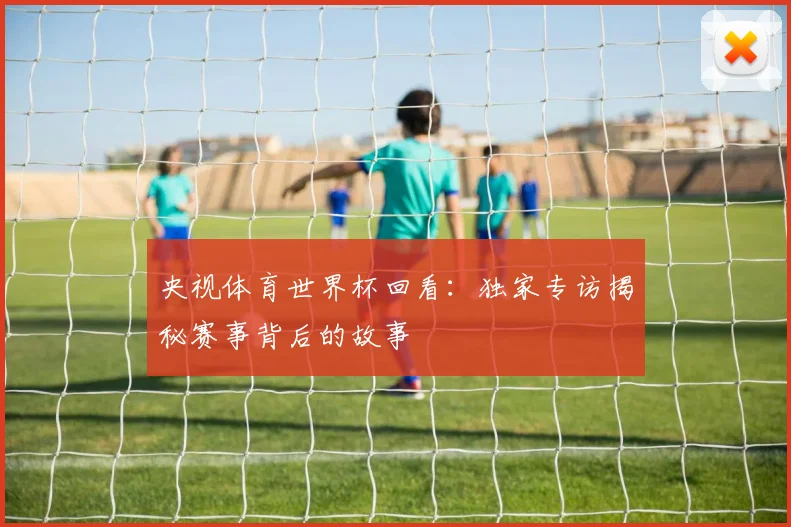 央视体育世界杯回看：独家专访揭秘赛事背后的故事