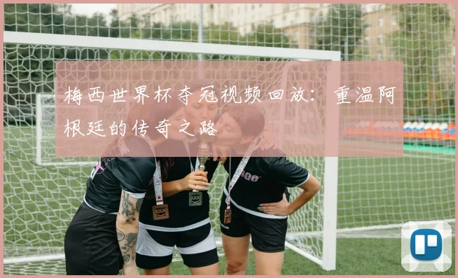 梅西世界杯夺冠视频回放：重温阿根廷的传奇之路