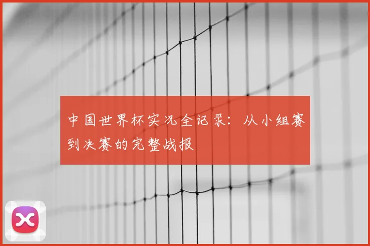 中国世界杯实况全记录：从小组赛到决赛的完整战报