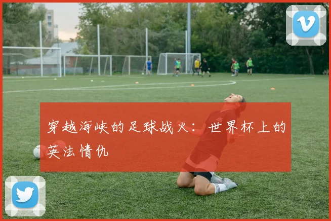 穿越海峡的足球战火:世界杯上的英法情仇