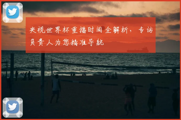 央视世界杯重播时间全解析，专访负责人为您精准导航