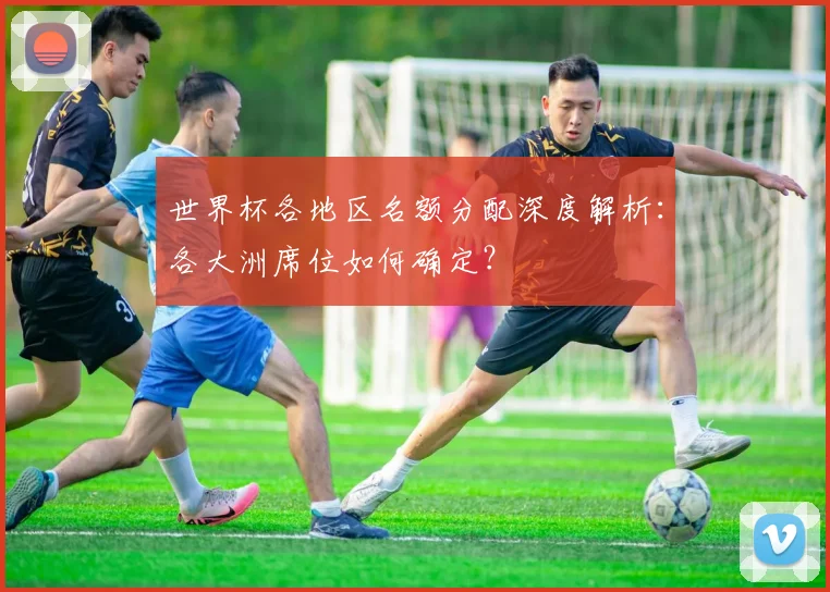 世界杯各地区名额分配深度解析:各大洲席位如何确定?