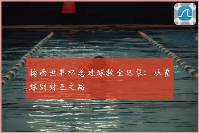 梅西世界杯总进球数全记录：从首球到封王之路