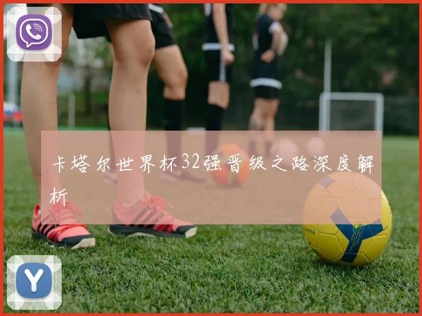 卡塔尔世界杯32强晋级之路深度解析
