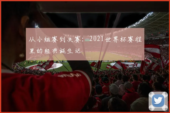从小组赛到决赛:2021世界杯赛程里的经典诞生记