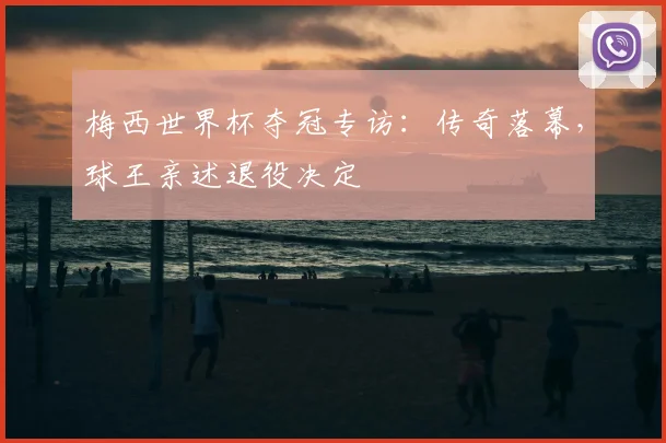 梅西世界杯夺冠专访：传奇落幕，球王亲述退役决定