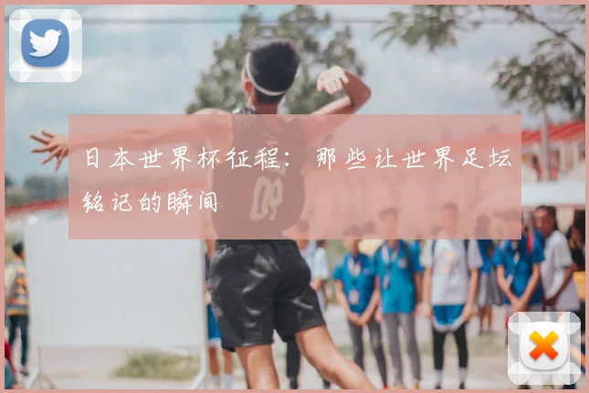 日本世界杯征程：那些让世界足坛铭记的瞬间