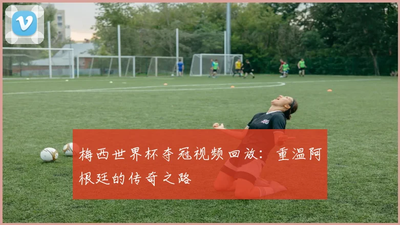 梅西世界杯夺冠视频回放：重温阿根廷的传奇之路