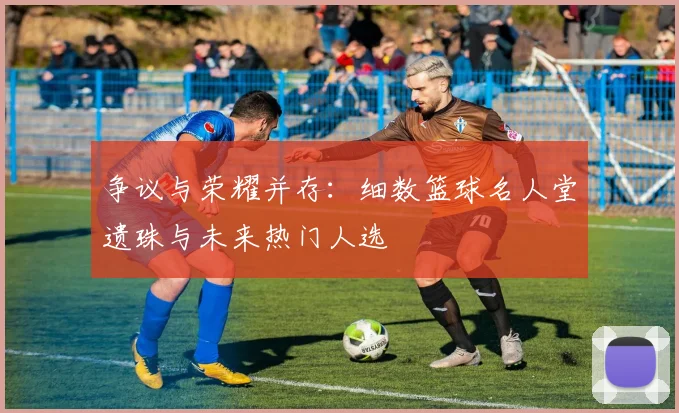 争议与荣耀并存：细数篮球名人堂遗珠与未来热门人选