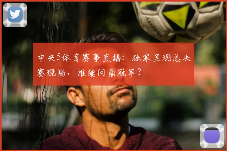 中央5体育赛事直播：独家呈现总决赛现场，谁能问鼎冠军？