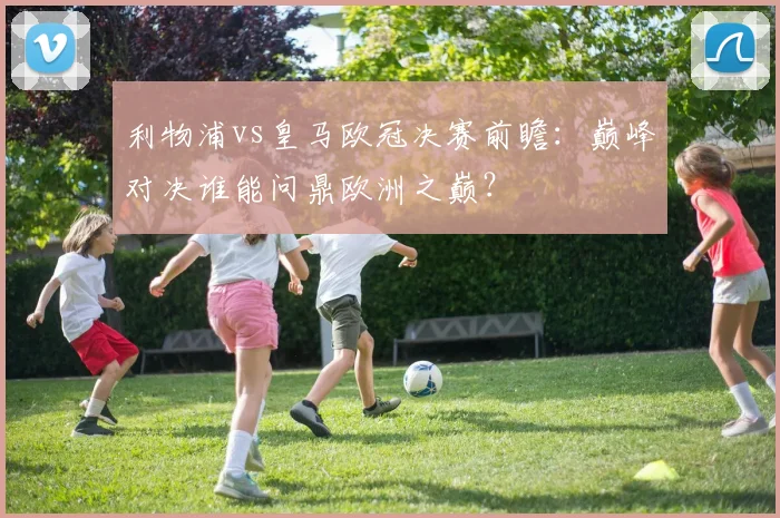 利物浦vs皇马欧冠决赛前瞻：巅峰对决谁能问鼎欧洲之巅？