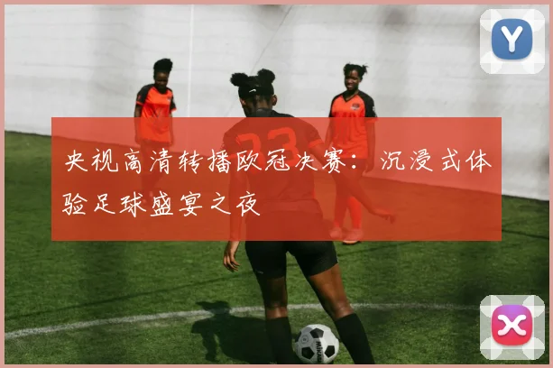 央视高清转播欧冠决赛：沉浸式体验足球盛宴之夜