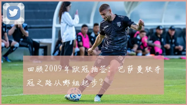 回顾2009年欧冠抽签：巴萨曼联夺冠之路从哪组起步？