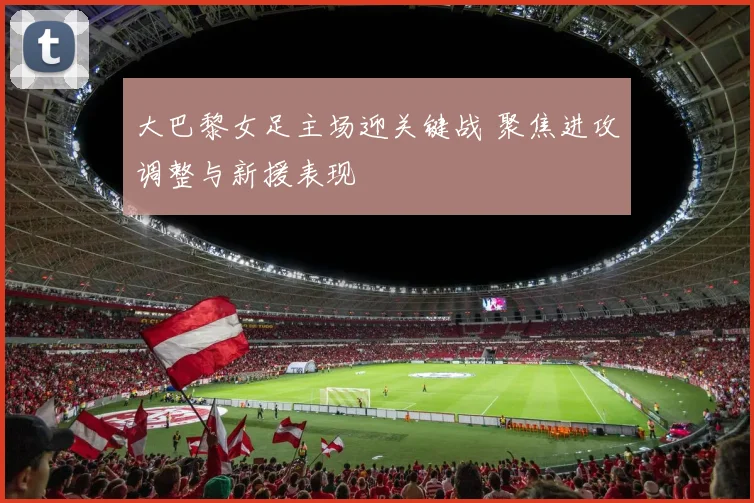 大巴黎女足主场迎关键战 聚焦进攻调整与新援表现