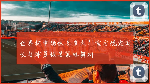 世界杯中场休息多久？官方规定时长与球员恢复策略解析