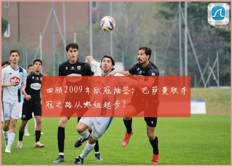 回顾2009年欧冠抽签：巴萨曼联夺冠之路从哪组起步？