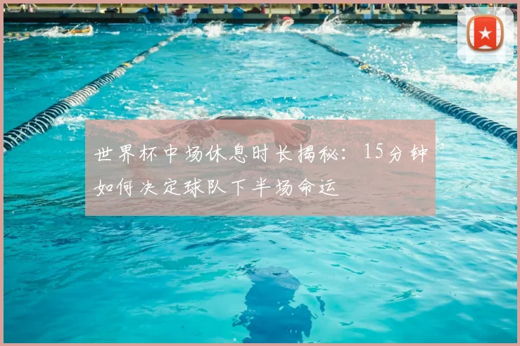 世界杯中场休息时长揭秘：15分钟如何决定球队下半场命运