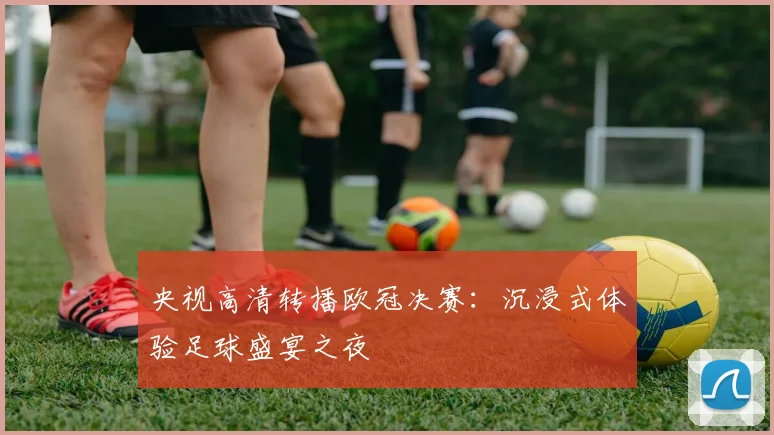 央视高清转播欧冠决赛：沉浸式体验足球盛宴之夜
