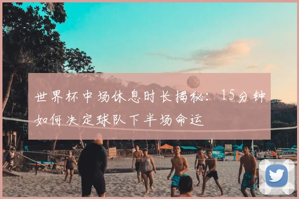 世界杯中场休息时长揭秘：15分钟如何决定球队下半场命运