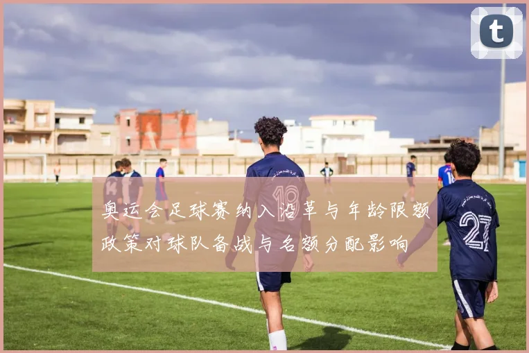 奥运会足球赛纳入沿革与年龄限额政策对球队备战与名额分配影响